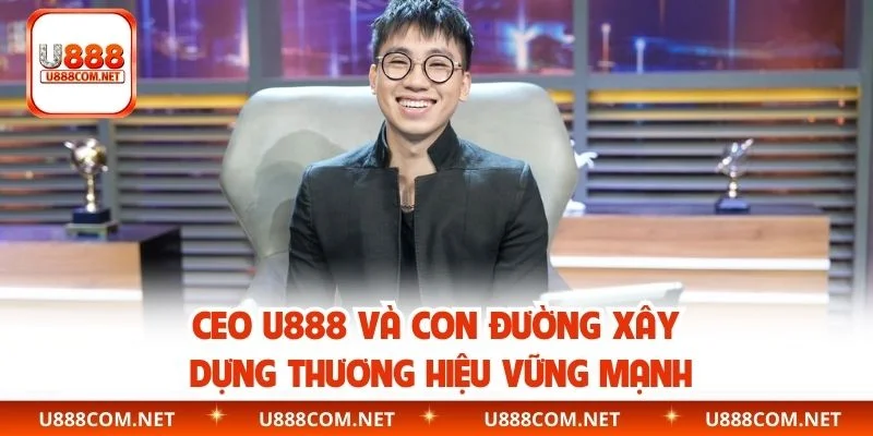 CEO U888 Và Con Đường Xây Dựng Thương Hiệu Vững Mạnh